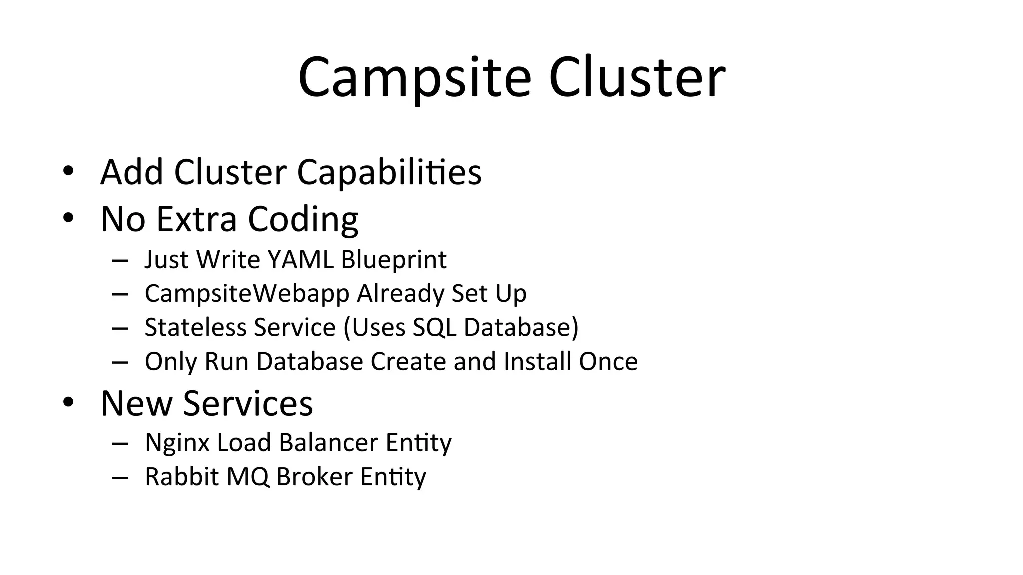 Campsite	
  Cluster	
  
•  Add	
  Cluster	
  CapabiliCes	
  
•  No	
  Extra	
  Coding	
  
–  Just	
  Write	
  YAML	
  Blueprint	
  
–  CampsiteWebapp	
  Already	
  Set	
  Up	
  
–  Stateless	
  Service	
  (Uses	
  SQL	
  Database)	
  
–  Only	
  Run	
  Database	
  Create	
  and	
  Install	
  Once	
  
•  New	
  Services	
  
–  Nginx	
  Load	
  Balancer	
  EnCty	
  
–  Rabbit	
  MQ	
  Broker	
  EnCty	
  
 