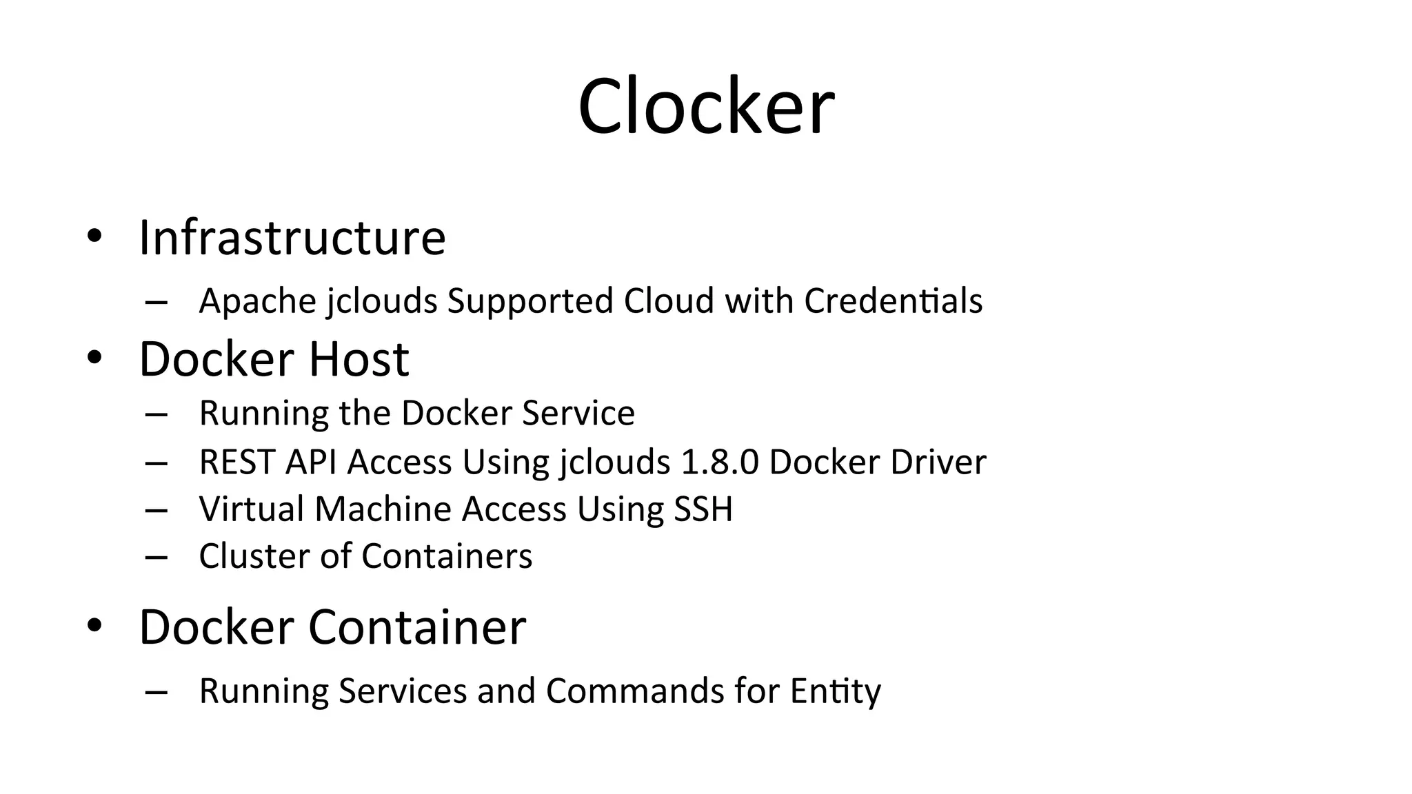 Clocker	
  
•  Infrastructure	
  
–  Apache	
  jclouds	
  Supported	
  Cloud	
  with	
  CredenCals	
  
•  Docker	
  Host	
  
–  Running	
  the	
  Docker	
  Service	
  
–  REST	
  API	
  Access	
  Using	
  jclouds	
  1.8.0	
  Docker	
  Driver	
  
–  Virtual	
  Machine	
  Access	
  Using	
  SSH	
  
–  Cluster	
  of	
  Containers	
  
•  Docker	
  Container	
  
–  Running	
  Services	
  and	
  Commands	
  for	
  EnCty	
  
 