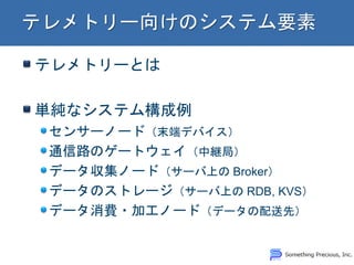 テレメトリーとは 単純なシステム構成例 センサーノード（末端デバイス） 通信路のゲートウェイ（中継局） データ収集ノード（サーバ上の Broker） データのストレージ（サーバ上の RDB, KVS） データ消費・加工ノード（データの配送先）  