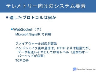 適したプロトコルは何か WebSocket（？） Microsoft SignalR で利用 ファイアウォール対応が容易 ハンドシェイク後の通信は、HTTP よりは軽量だが、 データ転送レイヤとしては低レベル（追加のオー バーヘッドが必要） TCP のみ  