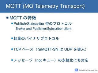 MQTT の特徴 Publish/Subscribe 型のプロトコル Broker and Publisher/Subscriber client 軽量のバイナリプロトコル TCP ベース（※MQTT-SN は UDP を導入） メッセージ（not キュー）の永続化にも対応  