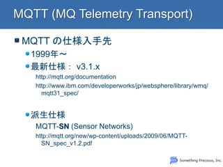MQTT の仕様入手先 1999年～ 最新仕様： v3.1.x http://mqtt.org/documentation http://www.ibm.com/developerworks/jp/websphere/library/wmq/ mqtt31_spec/ 派生仕様 MQTT-SN (Sensor Networks) http://mqtt.org/new/wp-content/uploads/2009/06/MQTT- SN_spec_v1.2.pdf  