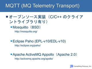 オープンソース実装（C/C++ のクライア ントライブラリ有り） Mosquitto（BSD） http://mosquitto.org/ 
Eclipse Paho (EPL-v10/EDL-v10) http://eclipse.org/paho/ Apache ActiveMQ Appollo（Apache 2.0） http://activemq.apache.org/apollo/  