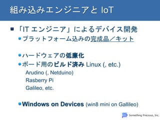 「IT エンジニア」によるデバイス開発 プラットフォーム込みの完成品／キット ハードウェアの低廉化 ボード用のビルド済み Linux (, etc.) Arudino (, Netduino) Rasberry Pi Galileo, etc. Windows on Devices (win8 mini on Gallileo)  