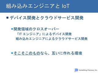 デバイス開発とクラウドサービス開発 開発領域のクロスオーバー 「IT エンジニア」によるデバイス開発 組み込みエンジニアによるクラウドサービス開発 そこそこのものなら、互いに作れる環境  