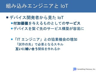 デバイス開発者から見た IoT 付加価値を与えるものとしてのサービス デバイスを繋ぐ先のサービス構築が容易に 「IT エンジニア」との協業機会の増加 「試作の先」で必要となるスキル 互いに補い合う関係を作れるか  