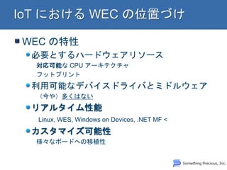 WEC の特性 必要とするハードウェアリソース 対応可能な CPU アーキテクチャ フットプリント 利用可能なデバイスドライバとミドルウェア （今や）多くはない リアルタイム性能 Linux, WES, Windows on Devices, .NET MF < カスタマイズ可能性 様々なボードへの移植性  