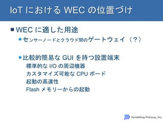 WEC に適した用途 センサーノードとクラウド間のゲートウェイ（？） 比較的簡易な GUI を持つ設置端末 標準的な I/O の周辺機器 カスタマイズ可能な CPU ボード 起動の高速性 Flash メモリーからの起動  
