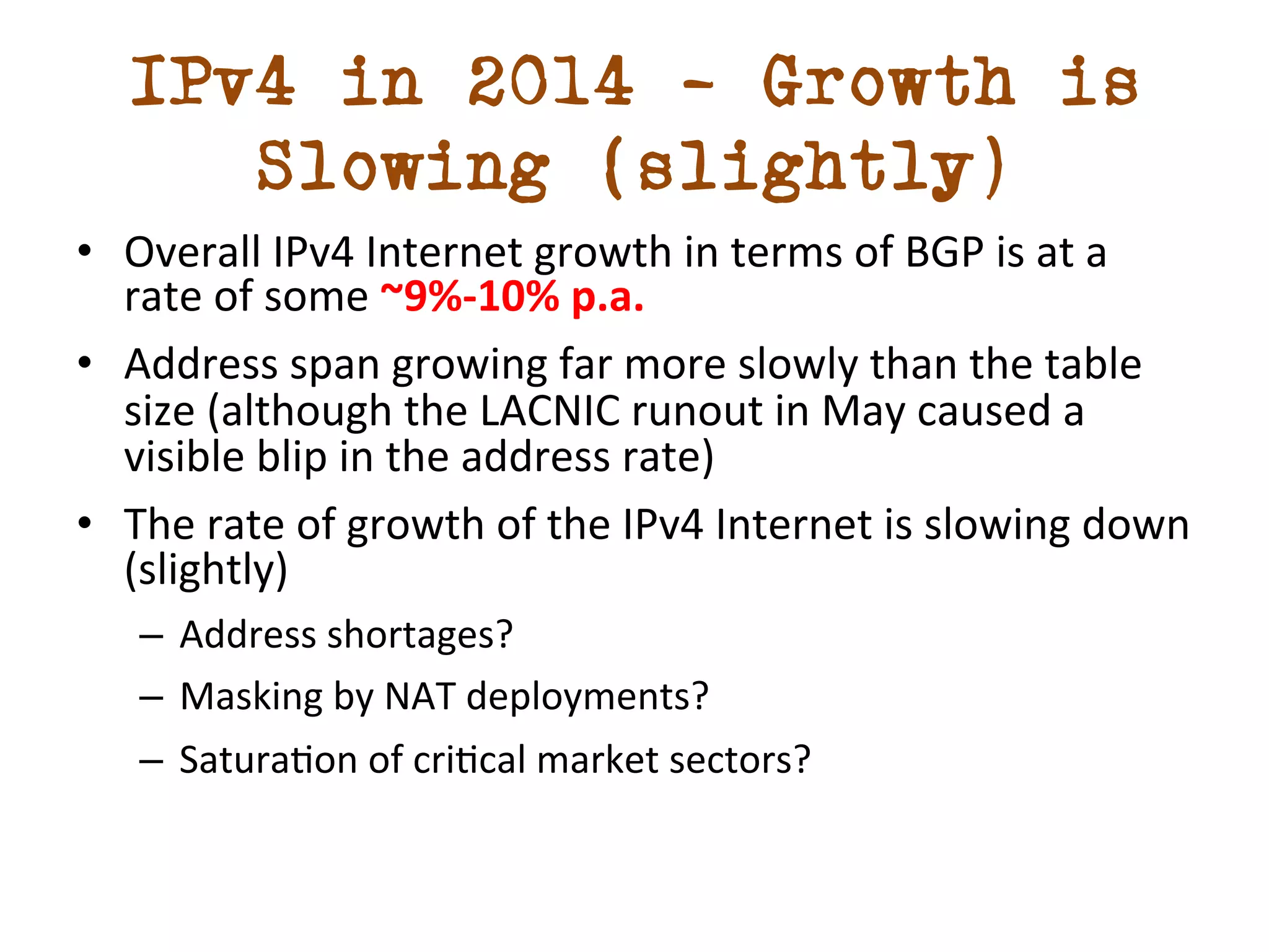 IPv4 in 2014 – Growth is 
Slowing (slightly) 
• Overall 
IPv4 
Internet 
growth 
in 
terms 
of 
BGP 
is 
at 
a 
rate 
of 
some 
~9%-­‐10% 
p.a. 
• Address 
span 
growing 
far 
more 
slowly 
than 
the 
table 
size 
(although 
the 
LACNIC 
runout 
in 
May 
caused 
a 
visible 
blip 
in 
the 
address 
rate) 
• The 
rate 
of 
growth 
of 
the 
IPv4 
Internet 
is 
slowing 
down 
(slightly) 
– Address 
shortages? 
– Masking 
by 
NAT 
deployments? 
– Saturadon 
of 
cridcal 
market 
sectors? 
 