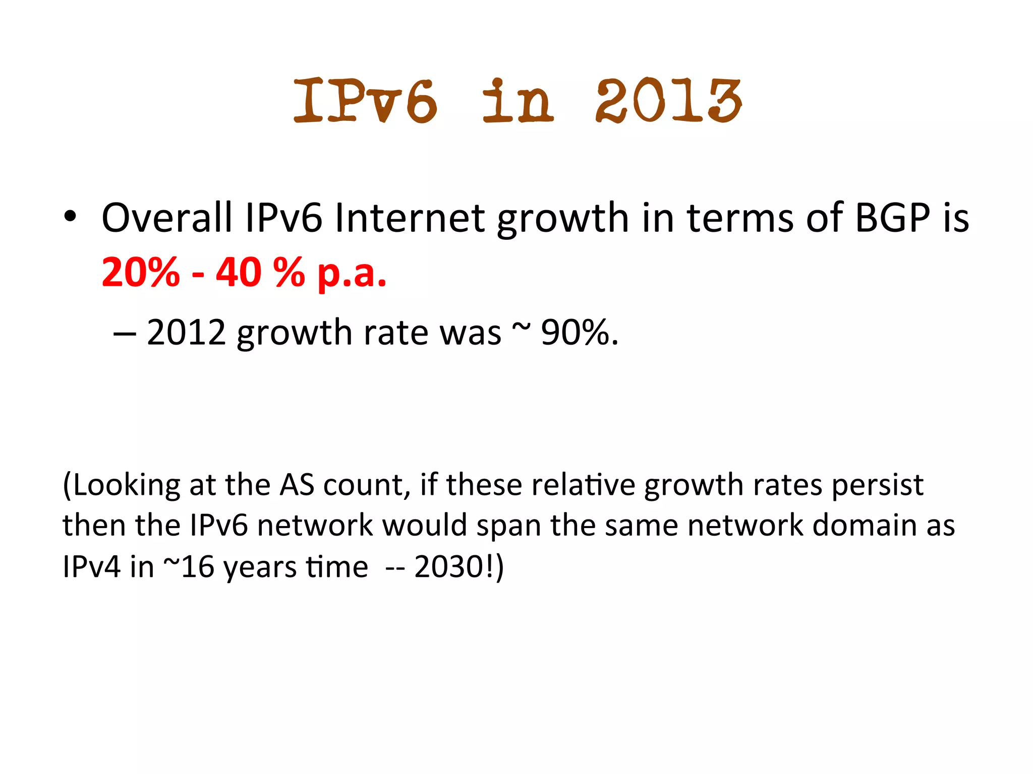 IPv6 in 2013 
• Overall 
IPv6 
Internet 
growth 
in 
terms 
of 
BGP 
is 
20% 
-­‐ 
40 
% 
p.a. 
– 2012 
growth 
rate 
was 
~ 
90%. 
(Looking 
at 
the 
AS 
count, 
if 
these 
reladve 
growth 
rates 
persist 
then 
the 
IPv6 
network 
would 
span 
the 
same 
network 
domain 
as 
IPv4 
in 
~16 
years 
dme 
-­‐-­‐ 
2030!) 
 