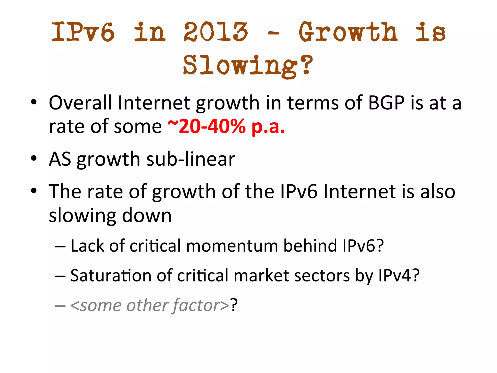 IPv6 in 2013 – Growth is 
Slowing? 
• Overall 
Internet 
growth 
in 
terms 
of 
BGP 
is 
at 
a 
rate 
of 
some 
~20-­‐40% 
p.a. 
• AS 
growth 
sub-­‐linear 
• The 
rate 
of 
growth 
of 
the 
IPv6 
Internet 
is 
also 
slowing 
down 
– Lack 
of 
cridcal 
momentum 
behind 
IPv6? 
– Saturadon 
of 
cridcal 
market 
sectors 
by 
IPv4? 
– <some 
other 
factor>? 
 