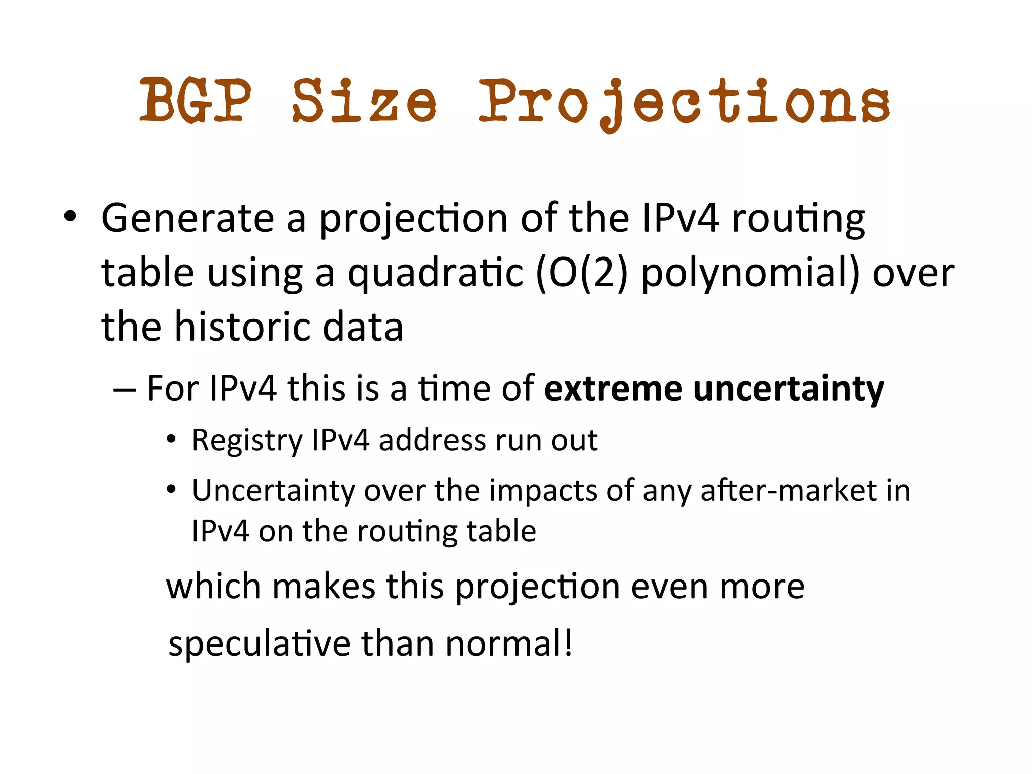BGP Size Projections 
• Generate 
a 
projecdon 
of 
the 
IPv4 
roudng 
table 
using 
a 
quadradc 
(O(2) 
polynomial) 
over 
the 
historic 
data 
– For 
IPv4 
this 
is 
a 
dme 
of 
extreme 
uncertainty 
• Registry 
IPv4 
address 
run 
out 
• Uncertainty 
over 
the 
impacts 
of 
any 
amer-­‐market 
in 
IPv4 
on 
the 
roudng 
table 
which 
makes 
this 
projecdon 
even 
more 
speculadve 
than 
normal! 
 