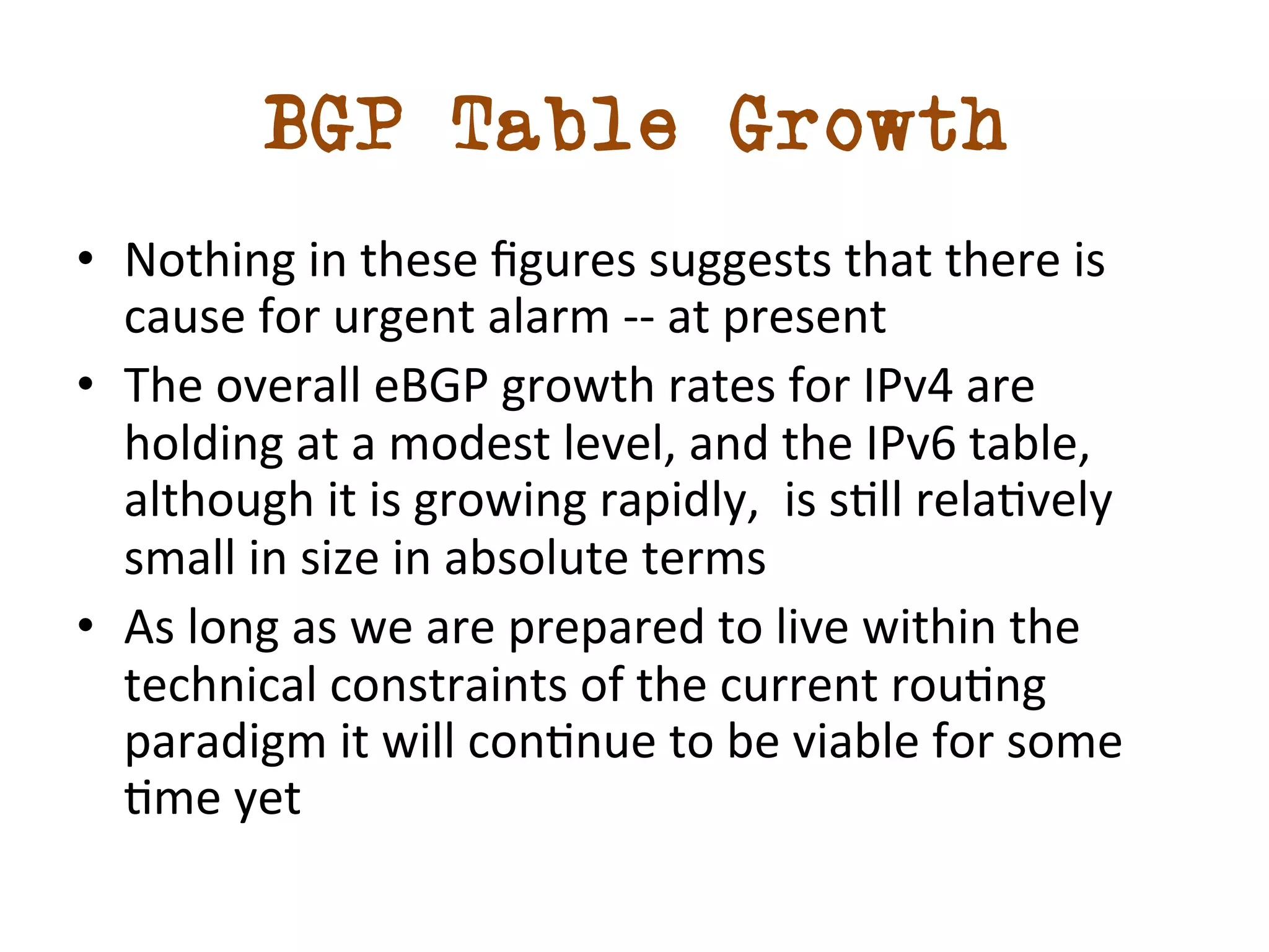 BGP Table Growth 
• Nothing 
in 
these 
figures 
suggests 
that 
there 
is 
cause 
for 
urgent 
alarm 
-­‐-­‐ 
at 
present 
• The 
overall 
eBGP 
growth 
rates 
for 
IPv4 
are 
holding 
at 
a 
modest 
level, 
and 
the 
IPv6 
table, 
although 
it 
is 
growing 
rapidly, 
is 
sdll 
reladvely 
small 
in 
size 
in 
absolute 
terms 
• As 
long 
as 
we 
are 
prepared 
to 
live 
within 
the 
technical 
constraints 
of 
the 
current 
roudng 
paradigm 
it 
will 
condnue 
to 
be 
viable 
for 
some 
dme 
yet 
 