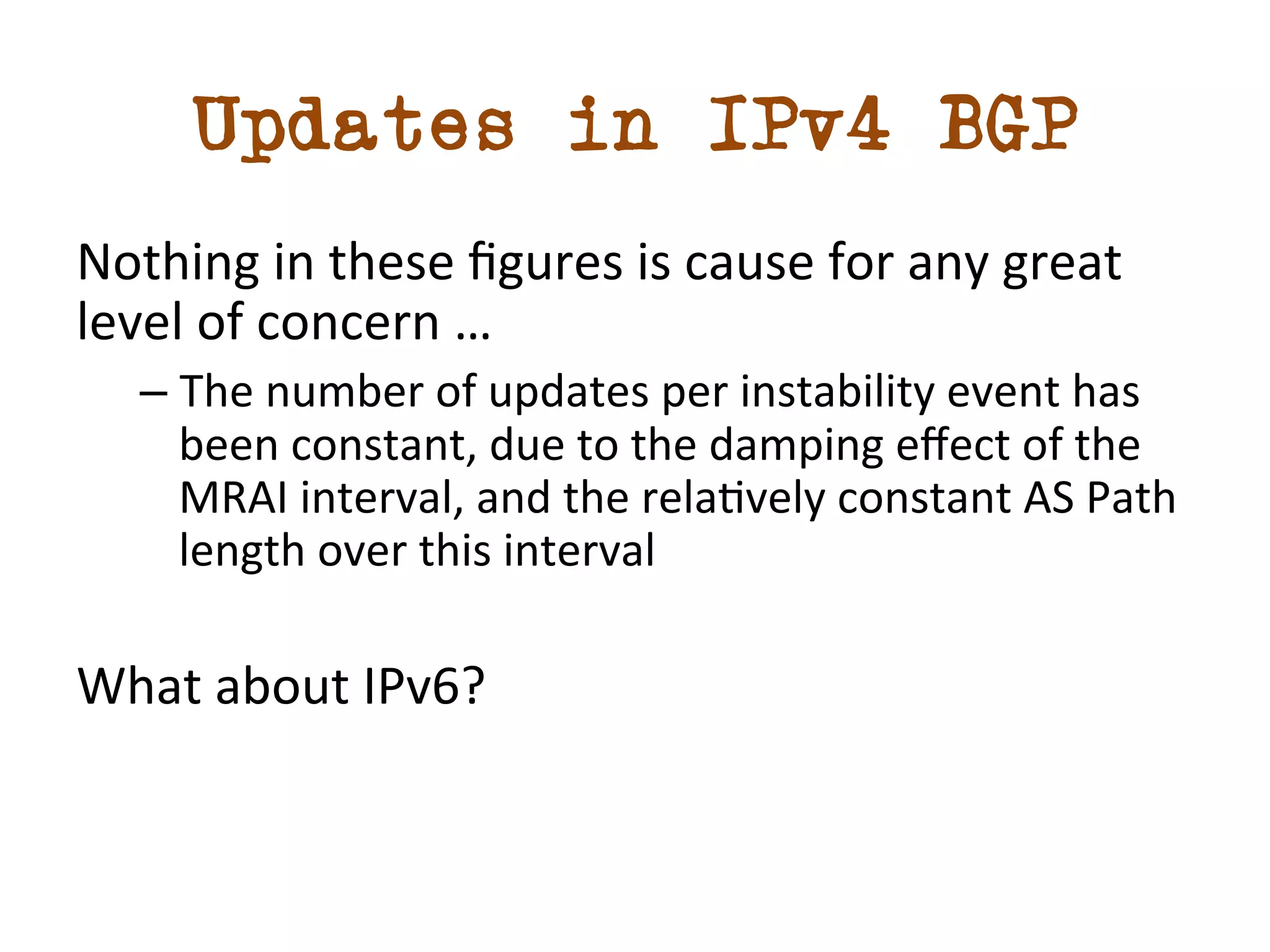 Updates in IPv4 BGP 
Nothing 
in 
these 
figures 
is 
cause 
for 
any 
great 
level 
of 
concern 
… 
– The 
number 
of 
updates 
per 
instability 
event 
has 
been 
constant, 
due 
to 
the 
damping 
effect 
of 
the 
MRAI 
interval, 
and 
the 
reladvely 
constant 
AS 
Path 
length 
over 
this 
interval 
What 
about 
IPv6? 
 