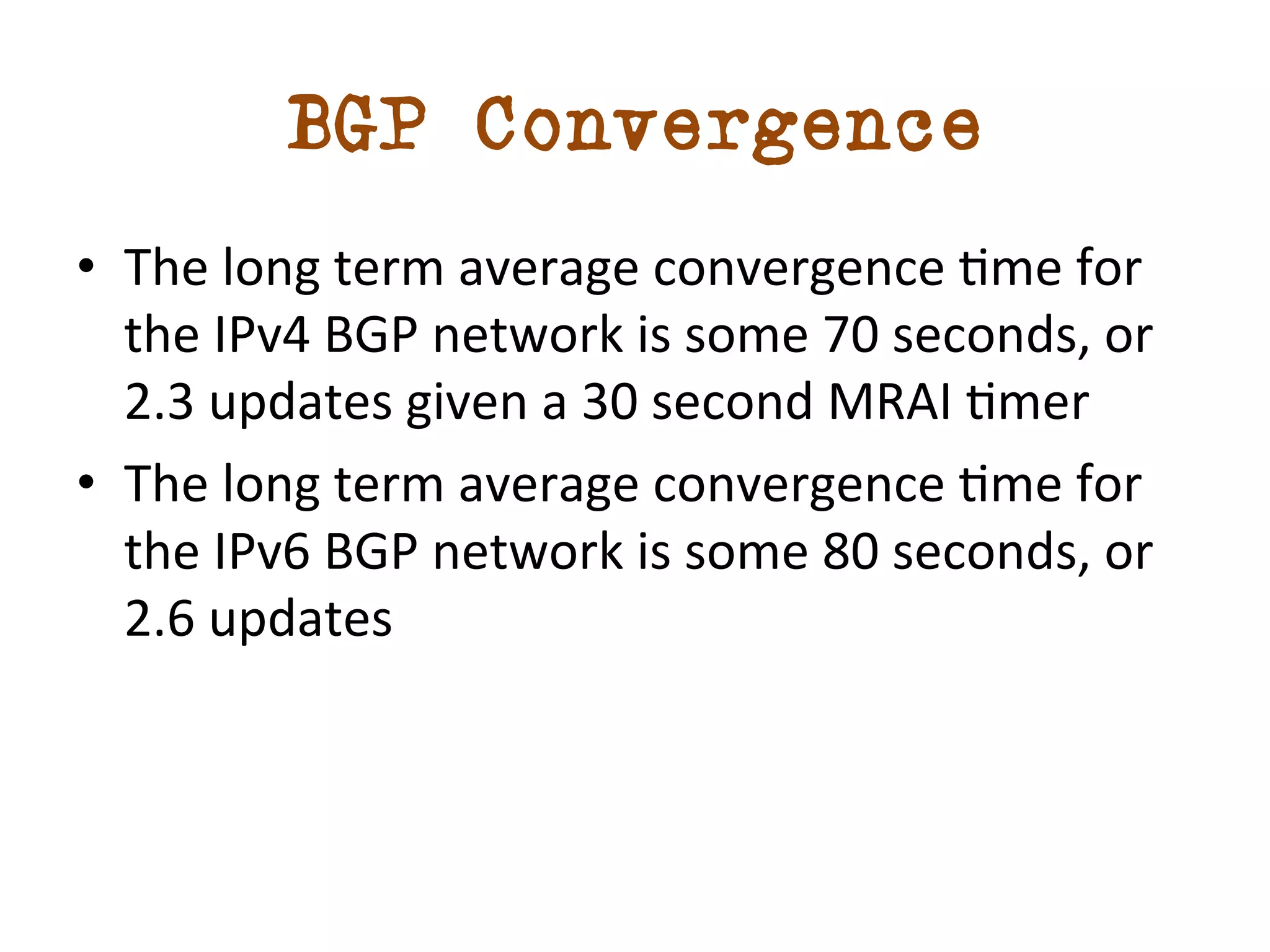 BGP Convergence 
• The 
long 
term 
average 
convergence 
dme 
for 
the 
IPv4 
BGP 
network 
is 
some 
70 
seconds, 
or 
2.3 
updates 
given 
a 
30 
second 
MRAI 
dmer 
• The 
long 
term 
average 
convergence 
dme 
for 
the 
IPv6 
BGP 
network 
is 
some 
80 
seconds, 
or 
2.6 
updates 
 