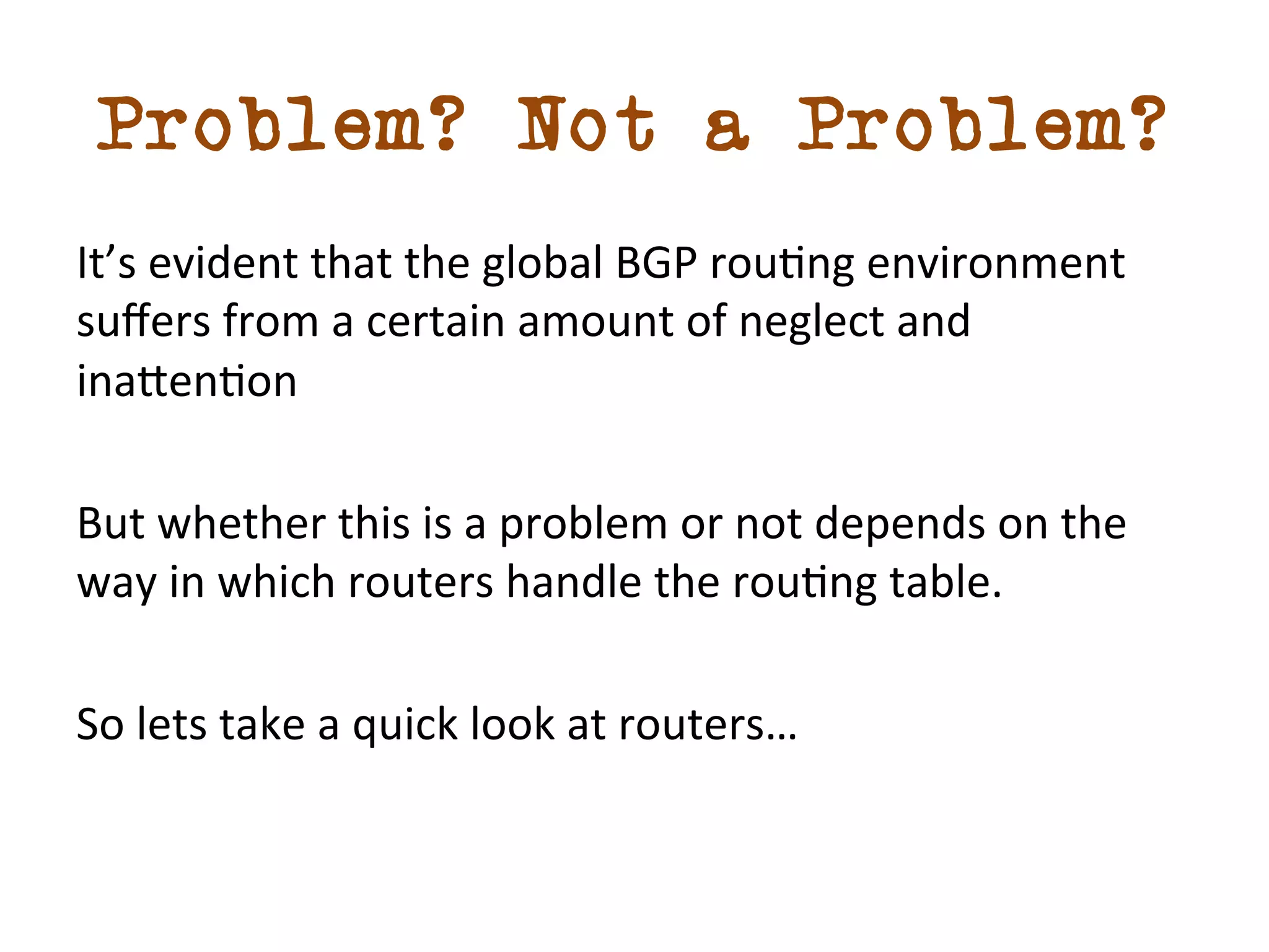 Problem? Not a Problem? 
It’s 
evident 
that 
the 
global 
BGP 
roudng 
environment 
suffers 
from 
a 
certain 
amount 
of 
neglect 
and 
ina5endon 
But 
whether 
this 
is 
a 
problem 
or 
not 
depends 
on 
the 
way 
in 
which 
routers 
handle 
the 
roudng 
table. 
So 
lets 
take 
a 
quick 
look 
at 
routers… 
 
