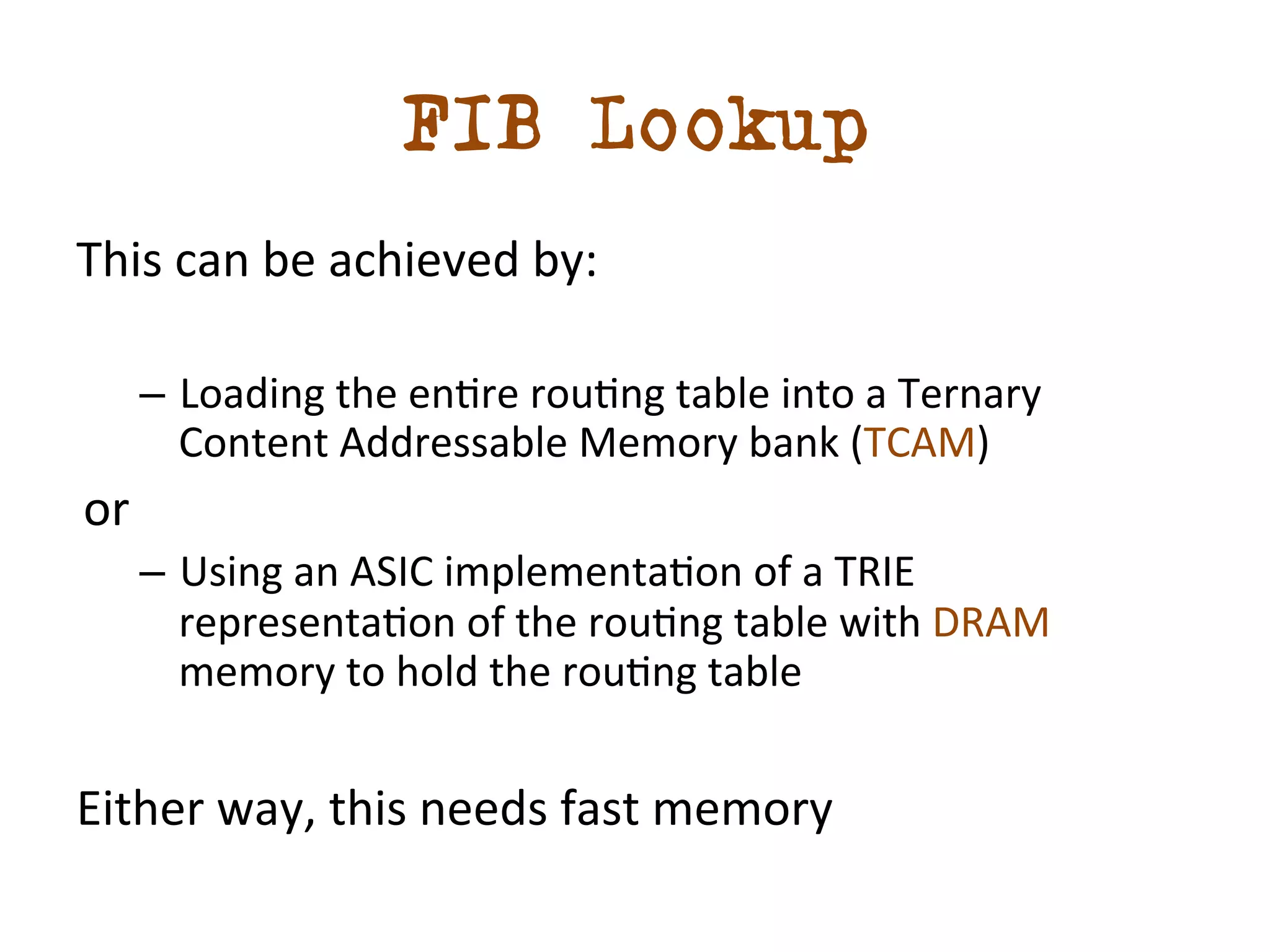 FIB Lookup 
This 
can 
be 
achieved 
by: 
– Loading 
the 
endre 
roudng 
table 
into 
a 
Ternary 
Content 
Addressable 
Memory 
bank 
(TCAM) 
or 
– Using 
an 
ASIC 
implementadon 
of 
a 
TRIE 
representadon 
of 
the 
roudng 
table 
with 
DRAM 
memory 
to 
hold 
the 
roudng 
table 
Either 
way, 
this 
needs 
fast 
memory 
 