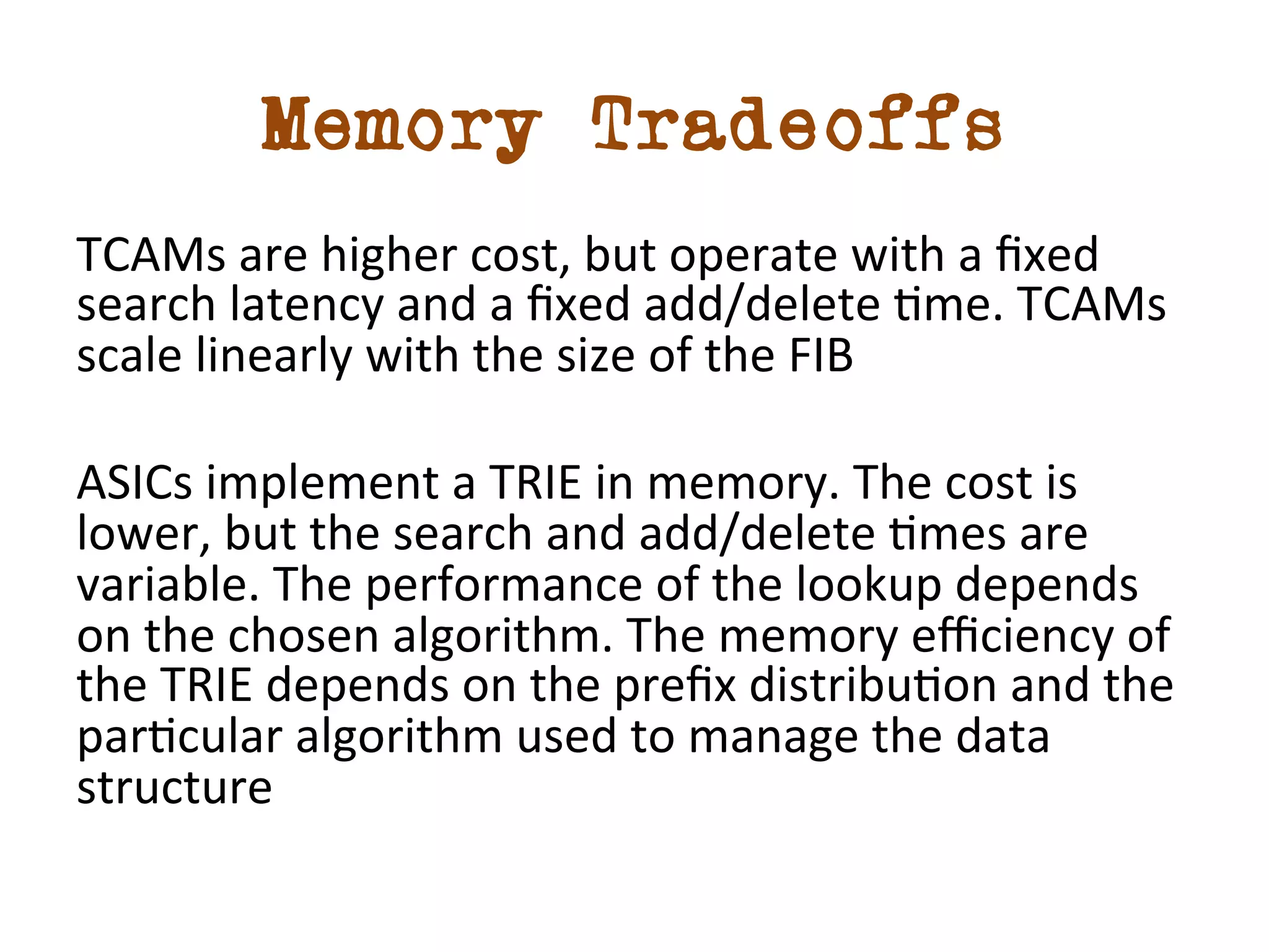 Memory Tradeoffs 
TCAMs 
are 
higher 
cost, 
but 
operate 
with 
a 
fixed 
search 
latency 
and 
a 
fixed 
add/delete 
dme. 
TCAMs 
scale 
linearly 
with 
the 
size 
of 
the 
FIB 
ASICs 
implement 
a 
TRIE 
in 
memory. 
The 
cost 
is 
lower, 
but 
the 
search 
and 
add/delete 
dmes 
are 
variable. 
The 
performance 
of 
the 
lookup 
depends 
on 
the 
chosen 
algorithm. 
The 
memory 
efficiency 
of 
the 
TRIE 
depends 
on 
the 
prefix 
distribudon 
and 
the 
pardcular 
algorithm 
used 
to 
manage 
the 
data 
structure 
 