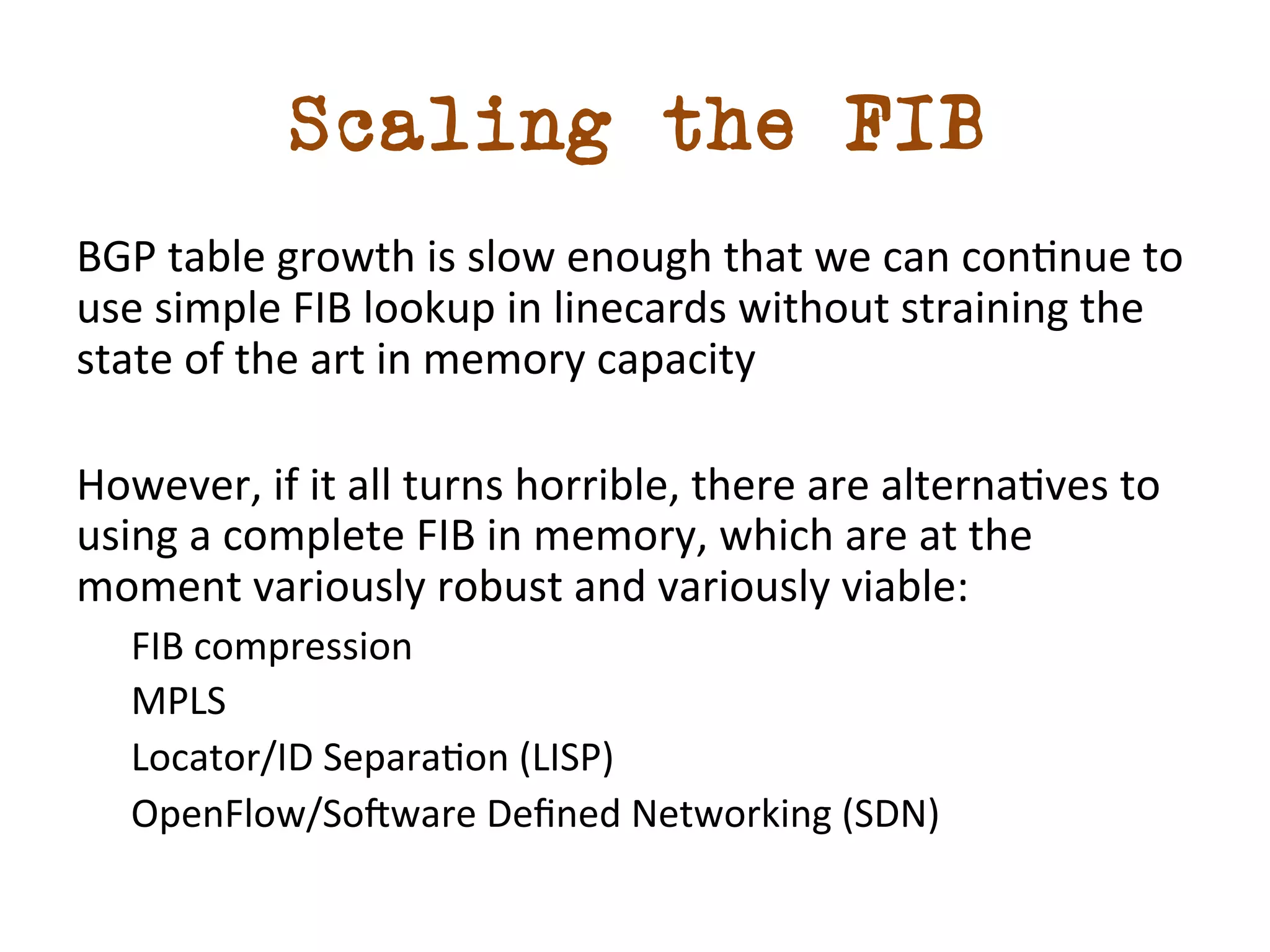 Scaling the FIB 
BGP 
table 
growth 
is 
slow 
enough 
that 
we 
can 
condnue 
to 
use 
simple 
FIB 
lookup 
in 
linecards 
without 
straining 
the 
state 
of 
the 
art 
in 
memory 
capacity 
However, 
if 
it 
all 
turns 
horrible, 
there 
are 
alternadves 
to 
using 
a 
complete 
FIB 
in 
memory, 
which 
are 
at 
the 
moment 
variously 
robust 
and 
variously 
viable: 
FIB 
compression 
MPLS 
Locator/ID 
Separadon 
(LISP) 
OpenFlow/Somware 
Defined 
Networking 
(SDN) 
 