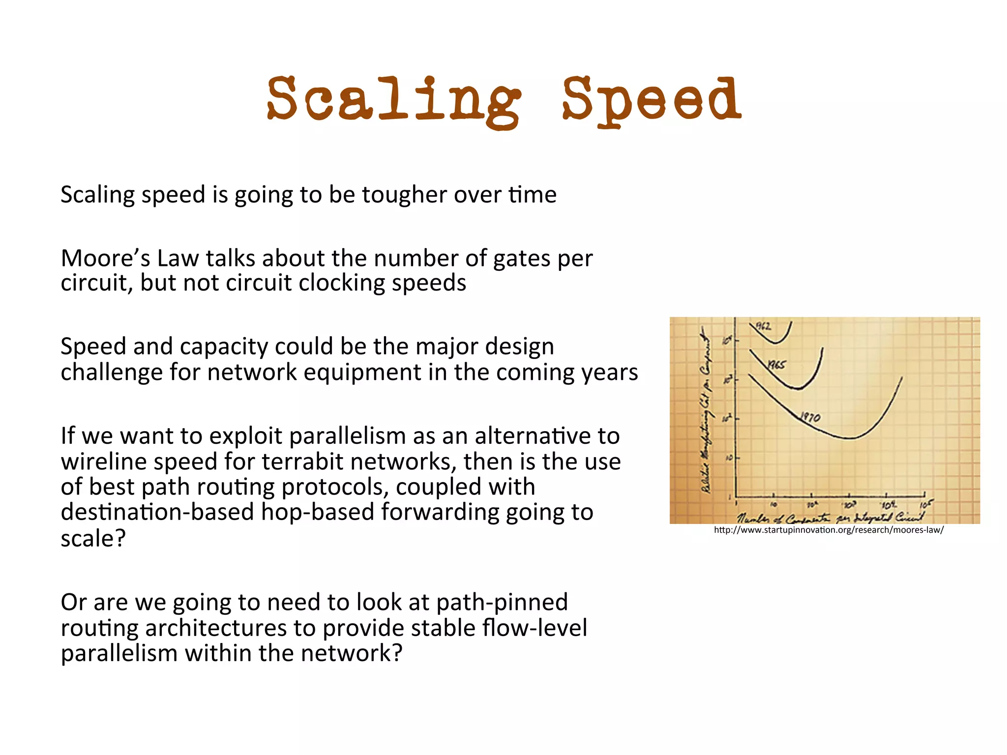 Scaling Speed 
Scaling 
speed 
is 
going 
to 
be 
tougher 
over 
dme 
Moore’s 
Law 
talks 
about 
the 
number 
of 
gates 
per 
circuit, 
but 
not 
circuit 
clocking 
speeds 
Speed 
and 
capacity 
could 
be 
the 
major 
design 
challenge 
for 
network 
equipment 
in 
the 
coming 
years 
If 
we 
want 
to 
exploit 
parallelism 
as 
an 
alternadve 
to 
wireline 
speed 
for 
terrabit 
networks, 
then 
is 
the 
use 
of 
best 
path 
roudng 
protocols, 
coupled 
with 
desdnadon-­‐based 
hop-­‐based 
forwarding 
going 
to 
scale? 
Or 
are 
we 
going 
to 
need 
to 
look 
at 
path-­‐pinned 
roudng 
architectures 
to 
provide 
stable 
flow-­‐level 
parallelism 
within 
the 
network? 
h5p://www.startupinnovadon.org/research/moores-­‐law/ 
 