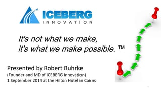 It's not what we make, 
it's what we make possible. ™ 
Presented by Robert Buhrke 
(Founder and MD of ICEBERG Innovation) 
1 September 2014 at the Hilton Hotel in Cairns 
1 
 