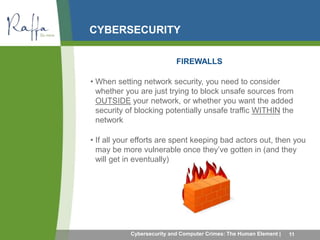 CYBERSECURITY 
FIREWALLS 
• When setting network security, you need to consider 
whether you are just trying to block unsafe sources from 
OUTSIDE your network, or whether you want the added 
security of blocking potentially unsafe traffic WITHIN the 
network 
• If all your efforts are spent keeping bad actors out, then you 
may be more vulnerable once they’ve gotten in (and they 
will get in eventually) 
Cybersecurity and Computer Crimes: The Human Element | 11 
 
