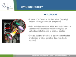 CYBERSECURITY 
KEYLOGGERS 
• A piece of software or hardware that (secretly) 
records the keys struck on a keyboard 
• Most malicious versions allow remote access to a 
user to obtain the locally recorded keylogs or 
uploads/emails the data to another location 
• Can be used by a hacker to obtain authentication 
credentials or other sensitive data (e.g. trade 
secrets) 
Cybersecurity and Computer Crimes: The Human Element | 21 
 