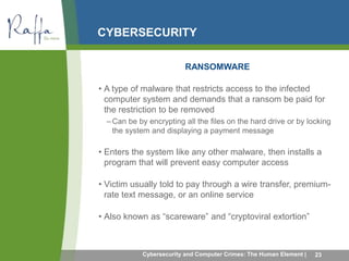 CYBERSECURITY 
RANSOMWARE 
• A type of malware that restricts access to the infected 
computer system and demands that a ransom be paid for 
the restriction to be removed 
–Can be by encrypting all the files on the hard drive or by locking 
the system and displaying a payment message 
• Enters the system like any other malware, then installs a 
program that will prevent easy computer access 
• Victim usually told to pay through a wire transfer, premium-rate 
text message, or an online service 
• Also known as “scareware” and “cryptoviral extortion” 
Cybersecurity and Computer Crimes: The Human Element | 23 
 