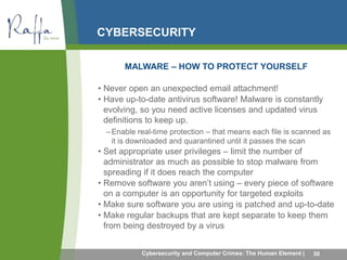 CYBERSECURITY 
MALWARE – HOW TO PROTECT YOURSELF 
• Never open an unexpected email attachment! 
• Have up-to-date antivirus software! Malware is constantly 
evolving, so you need active licenses and updated virus 
definitions to keep up. 
–Enable real-time protection – that means each file is scanned as 
it is downloaded and quarantined until it passes the scan 
• Set appropriate user privileges – limit the number of 
administrator as much as possible to stop malware from 
spreading if it does reach the computer 
• Remove software you aren’t using – every piece of software 
on a computer is an opportunity for targeted exploits 
• Make sure software you are using is patched and up-to-date 
• Make regular backups that are kept separate to keep them 
from being destroyed by a virus 
Cybersecurity and Computer Crimes: The Human Element | 30 
 