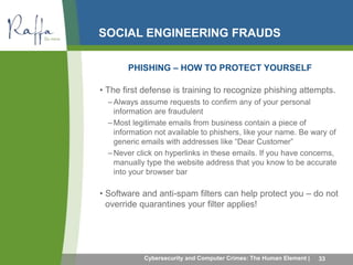 SOCIAL ENGINEERING FRAUDS 
PHISHING – HOW TO PROTECT YOURSELF 
• The first defense is training to recognize phishing attempts. 
–Always assume requests to confirm any of your personal 
information are fraudulent 
–Most legitimate emails from business contain a piece of 
information not available to phishers, like your name. Be wary of 
generic emails with addresses like “Dear Customer” 
–Never click on hyperlinks in these emails. If you have concerns, 
manually type the website address that you know to be accurate 
into your browser bar 
• Software and anti-spam filters can help protect you – do not 
override quarantines your filter applies! 
Cybersecurity and Computer Crimes: The Human Element | 33 
 