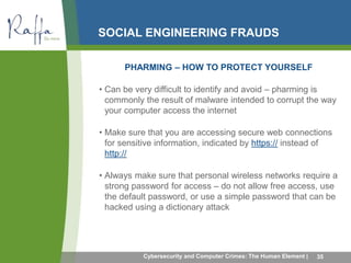 SOCIAL ENGINEERING FRAUDS 
PHARMING – HOW TO PROTECT YOURSELF 
• Can be very difficult to identify and avoid – pharming is 
commonly the result of malware intended to corrupt the way 
your computer access the internet 
• Make sure that you are accessing secure web connections 
for sensitive information, indicated by https:// instead of 
http:// 
• Always make sure that personal wireless networks require a 
strong password for access – do not allow free access, use 
the default password, or use a simple password that can be 
hacked using a dictionary attack 
Cybersecurity and Computer Crimes: The Human Element | 35 
 
