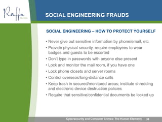 SOCIAL ENGINEERING FRAUDS 
SOCIAL ENGINEERING – HOW TO PROTECT YOURSELF 
• Never give out sensitive information by phone/email, etc 
• Provide physical security, require employees to wear 
badges and guests to be escorted 
• Don’t type in passwords with anyone else present 
• Lock and monitor the mail room, if you have one 
• Lock phone closets and server rooms 
• Control overseas/long-distance calls 
• Keep trash in secured/monitored areas; institute shredding 
and electronic device destruction policies 
• Require that sensitive/confidential documents be locked up 
Cybersecurity and Computer Crimes: The Human Element | 38 
 