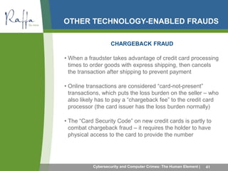 OTHER TECHNOLOGY-ENABLED FRAUDS 
CHARGEBACK FRAUD 
• When a fraudster takes advantage of credit card processing 
times to order goods with express shipping, then cancels 
the transaction after shipping to prevent payment 
• Online transactions are considered “card-not-present” 
transactions, which puts the loss burden on the seller – who 
also likely has to pay a “chargeback fee” to the credit card 
processor (the card issuer has the loss burden normally) 
• The “Card Security Code” on new credit cards is partly to 
combat chargeback fraud – it requires the holder to have 
physical access to the card to provide the number 
Cybersecurity and Computer Crimes: The Human Element | 41 
 
