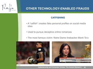 OTHER TECHNOLOGY-ENABLED FRAUDS 
CATFISHING 
• A “catfish” creates fake personal profiles on social media 
sites 
• Used to pursue deceptive online romances 
• The most famous victim: Notre Dame linebacker Manti Te’o 
Cybersecurity and Computer Crimes: The Human Element | 42 
 