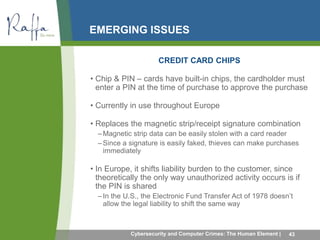 EMERGING ISSUES 
CREDIT CARD CHIPS 
• Chip & PIN – cards have built-in chips, the cardholder must 
enter a PIN at the time of purchase to approve the purchase 
• Currently in use throughout Europe 
• Replaces the magnetic strip/receipt signature combination 
–Magnetic strip data can be easily stolen with a card reader 
–Since a signature is easily faked, thieves can make purchases 
immediately 
• In Europe, it shifts liability burden to the customer, since 
theoretically the only way unauthorized activity occurs is if 
the PIN is shared 
– In the U.S., the Electronic Fund Transfer Act of 1978 doesn’t 
allow the legal liability to shift the same way 
Cybersecurity and Computer Crimes: The Human Element | 43 
 