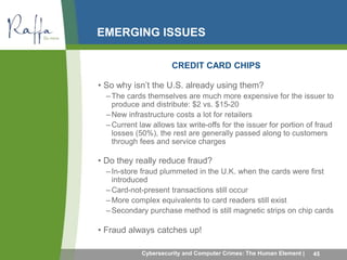 EMERGING ISSUES 
CREDIT CARD CHIPS 
• So why isn’t the U.S. already using them? 
–The cards themselves are much more expensive for the issuer to 
produce and distribute: $2 vs. $15-20 
–New infrastructure costs a lot for retailers 
– Current law allows tax write-offs for the issuer for portion of fraud 
losses (50%), the rest are generally passed along to customers 
through fees and service charges 
• Do they really reduce fraud? 
– In-store fraud plummeted in the U.K. when the cards were first 
introduced 
–Card-not-present transactions still occur 
–More complex equivalents to card readers still exist 
–Secondary purchase method is still magnetic strips on chip cards 
• Fraud always catches up! 
Cybersecurity and Computer Crimes: The Human Element | 45 
 