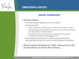 EMERGING ISSUES 
DIGITAL CURRENCIES 
• Do they matter? 
–The short answer: Maybe, kinda, who knows… 
–The long answer: 
• They’re potentially revolutionary, but nobody knows what to expect 
• The technology that underlies the currency can do a lot more than just 
exchange money, in theory at least 
• But right now, they make up such a small portion of the global 
economy that they don’t really matter much 
–They definitely matter when it comes to law enforcement, 
because they change the money laundering game completely! 
• They’re easy to disregard as “fake” money, but in a lot 
of ways they’re as real as fiat currency… 
Cybersecurity and Computer Crimes: The Human Element | 51 
 