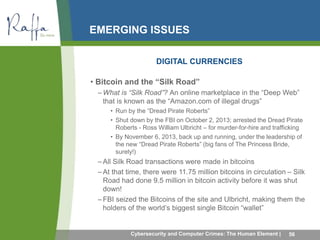 EMERGING ISSUES 
DIGITAL CURRENCIES 
• Bitcoin and the “Silk Road” 
– What is “Silk Road”? An online marketplace in the “Deep Web” 
that is known as the “Amazon.com of illegal drugs” 
• Run by the “Dread Pirate Roberts” 
• Shut down by the FBI on October 2, 2013; arrested the Dread Pirate 
Roberts - Ross William Ulbricht – for murder-for-hire and trafficking 
• By November 6, 2013, back up and running, under the leadership of 
the new “Dread Pirate Roberts” (big fans of The Princess Bride, 
surely!) 
–All Silk Road transactions were made in bitcoins 
– At that time, there were 11.75 million bitcoins in circulation – Silk 
Road had done 9.5 million in bitcoin activity before it was shut 
down! 
–FBI seized the Bitcoins of the site and Ulbricht, making them the 
holders of the world’s biggest single Bitcoin “wallet” 
Cybersecurity and Computer Crimes: The Human Element | 56 
 