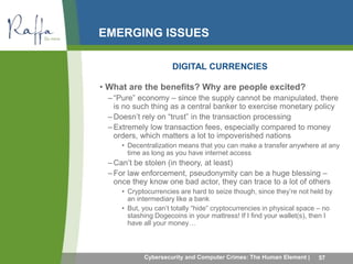 EMERGING ISSUES 
DIGITAL CURRENCIES 
• What are the benefits? Why are people excited? 
– “Pure” economy – since the supply cannot be manipulated, there 
is no such thing as a central banker to exercise monetary policy 
– Doesn’t rely on “trust” in the transaction processing 
– Extremely low transaction fees, especially compared to money 
orders, which matters a lot to impoverished nations 
• Decentralization means that you can make a transfer anywhere at any 
time as long as you have internet access 
– Can’t be stolen (in theory, at least) 
– For law enforcement, pseudonymity can be a huge blessing – 
once they know one bad actor, they can trace to a lot of others 
• Cryptocurrencies are hard to seize though, since they’re not held by 
an intermediary like a bank 
• But, you can’t totally “hide” cryptocurrencies in physical space – no 
stashing Dogecoins in your mattress! If I find your wallet(s), then I 
have all your money… 
Cybersecurity and Computer Crimes: The Human Element | 57 
 