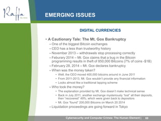 EMERGING ISSUES 
DIGITAL CURRENCIES 
• A Cautionary Tale: The Mt. Gox Bankruptcy 
– One of the biggest Bitcoin exchanges 
– CEO has a less than trustworthy history 
– November 2013 – withdrawals stop processing correctly 
– Feburary 2014 – Mt. Gox claims that a bug in the Bitcoin 
programming results in theft of 850,000 Bitcoins (7% of coins -$1B) 
– February 28, 2014 – Mt. Gox declares bankruptcy 
–When was the money taken? 
• Well, the CEO moved 400,000 bitcoins around in June 2011 
• From 2011-2013, Mt. Gox wouldn’t provide any financial information 
• Looks almost like a traditional lapping scheme 
–Who took the money? 
• The explanation provided by Mt. Gox doesn’t make technical sense 
• Back in July 2011, another exchange mysteriously “lost” all their deposits, 
then “recovered” 49%, which were given back to depositors 
• Mt. Gox “found” 200,000 Bitcoins on March 20 2014 
– Liquidation proceedings are going forward in Tokyo 
Cybersecurity and Computer Crimes: The Human Element | 60 
 