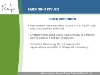 EMERGING ISSUES 
DIGITAL CURRENCIES 
• New payment mechanism tend to have a lot of fraud in their 
early days (just look at Paypal) 
• Cryptocurrencies need to take fraud seriously as a threat in 
order to address it and gain acceptance 
• Remember, Bitcoin may fail, but someday the 
cryptocurrency equivalent of Google will come along… 
Cybersecurity and Computer Crimes: The Human Element | 61 
 