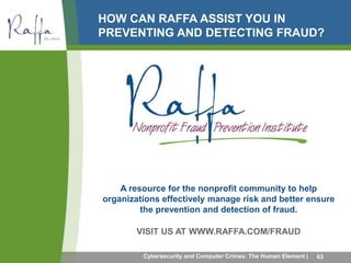 HOW CAN RAFFA ASSIST YOU IN 
PREVENTING AND DETECTING FRAUD? 
A resource for the nonprofit community to help 
organizations effectively manage risk and better ensure 
the prevention and detection of fraud. 
VISIT US AT WWW.RAFFA.COM/FRAUD 
Cybersecurity and Computer Crimes: The Human Element | 63 
 