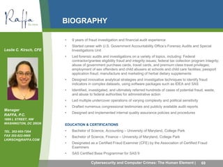 BIOGRAPHY 
• 9 years of fraud investigation and financial audit experience 
• Started career with U.S. Government Accountability Office’s Forensic Audits and Special 
Investigations Unit 
• Led forensic audits and investigations on a variety of topics, including: Federal 
contractor/grantee eligibility fraud and integrity issues; federal tax collection program integrity; 
abuse of government purchase cards, travel cards, and premium class travel privileges; 
employment of sex offenders and child abusers at schools and child care facilities; passport 
application fraud; manufacture and marketing of herbal dietary supplements 
• Designed innovative analytical strategies and investigative techniques to identify fraud 
indicators in complex datasets, using software packages such as IDEA and SAS 
• Identified, investigated, and ultimately referred hundreds of cases of potential fraud, waste, 
and abuse to federal authorities for administrative action 
• Led multiple undercover operations of varying complexity and political sensitivity 
• Drafted numerous congressional testimonies and publicly available audit reports 
• Designed and implemented internal quality assurance policies and procedures 
EDUCATION & CERTIFICATIONS 
• Bachelor of Science, Accounting – University of Maryland, College Park 
• Bachelor of Science, Finance – University of Maryland, College Park 
• Designated as a Certified Fraud Examiner (CFE) by the Association of Certified Fraud 
Examiners 
• SAS Certified Base Programmer for SAS 9 
Cybersecurity and Computer Crimes: The Human Element | 69 
Leslie C. Kirsch, CFE 
Manager 
RAFFA, P.C. 
1899 L STREET, NW 
WASHINGTON, DC 20036 
TEL. 202-955-7204 
FAX 202-822-0669 
LKIRSCH@RAFFA.COM 
