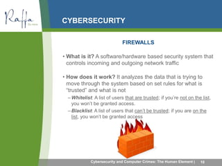CYBERSECURITY 
FIREWALLS 
• What is it? A software/hardware based security system that 
controls incoming and outgoing network traffic 
• How does it work? It analyzes the data that is trying to 
move through the system based on set rules for what is 
“trusted” and what is not 
–Whitelist: A list of users that are trusted; if you’re not on the list, 
you won’t be granted access. 
– Blacklist: A list of users that can’t be trusted; if you are on the 
list, you won’t be granted access 
Cybersecurity and Computer Crimes: The Human Element | 10 
 