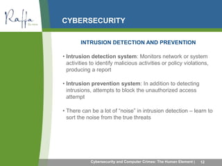 CYBERSECURITY 
INTRUSION DETECTION AND PREVENTION 
• Intrusion detection system: Monitors network or system 
activities to identify malicious activities or policy violations, 
producing a report 
• Intrusion prevention system: In addition to detecting 
intrusions, attempts to block the unauthorized access 
attempt 
• There can be a lot of “noise” in intrusion detection – learn to 
sort the noise from the true threats 
Cybersecurity and Computer Crimes: The Human Element | 12 
 