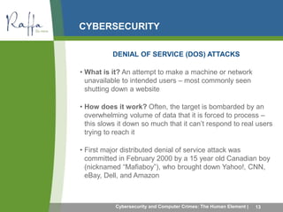 CYBERSECURITY 
DENIAL OF SERVICE (DOS) ATTACKS 
• What is it? An attempt to make a machine or network 
unavailable to intended users – most commonly seen 
shutting down a website 
• How does it work? Often, the target is bombarded by an 
overwhelming volume of data that it is forced to process – 
this slows it down so much that it can’t respond to real users 
trying to reach it 
• First major distributed denial of service attack was 
committed in February 2000 by a 15 year old Canadian boy 
(nicknamed “Mafiaboy”), who brought down Yahoo!, CNN, 
eBay, Dell, and Amazon 
Cybersecurity and Computer Crimes: The Human Element | 13 
 