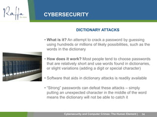 CYBERSECURITY 
DICTIONARY ATTACKS 
• What is it? An attempt to crack a password by guessing 
using hundreds or millions of likely possibilities, such as the 
words in the dictionary 
• How does it work? Most people tend to choose passwords 
that are relatively short and use words found in dictionaries, 
or slight variations (adding a digit or special character) 
• Software that aids in dictionary attacks is readily available 
• “Strong” passwords can defeat these attacks – simply 
putting an unexpected character in the middle of the word 
means the dictionary will not be able to catch it 
Cybersecurity and Computer Crimes: The Human Element | 14 
 