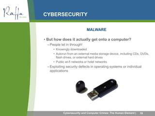 CYBERSECURITY 
MALWARE 
• But how does it actually get onto a computer? 
–People let in through! 
• Knowingly downloaded 
• Autorun from an external media storage device, including CDs, DVDs, 
flash drives, or external hard drives 
• Public wi-fi networks or hotel networks 
– Exploiting security defects in operating systems or individual 
applications 
Cybersecurity and Computer Crimes: The Human Element | 16 
 