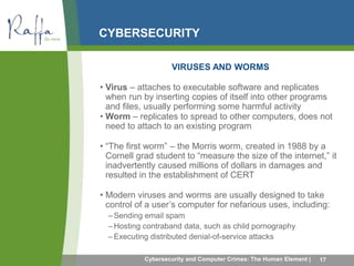 CYBERSECURITY 
VIRUSES AND WORMS 
• Virus – attaches to executable software and replicates 
when run by inserting copies of itself into other programs 
and files, usually performing some harmful activity 
• Worm – replicates to spread to other computers, does not 
need to attach to an existing program 
• “The first worm” – the Morris worm, created in 1988 by a 
Cornell grad student to “measure the size of the internet,” it 
inadvertently caused millions of dollars in damages and 
resulted in the establishment of CERT 
• Modern viruses and worms are usually designed to take 
control of a user’s computer for nefarious uses, including: 
–Sending email spam 
–Hosting contraband data, such as child pornography 
– Executing distributed denial-of-service attacks 
Cybersecurity and Computer Crimes: The Human Element | 17 
 