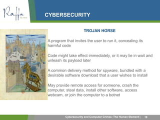 CYBERSECURITY 
TROJAN HORSE 
• A program that invites the user to run it, concealing its 
harmful code 
• Code might take effect immediately, or it may lie in wait and 
unleash its payload later 
• A common delivery method for spyware, bundled with a 
desirable software download that a user wishes to install 
• May provide remote access for someone, crash the 
computer, steal data, install other software, access 
webcam, or join the computer to a botnet 
Cybersecurity and Computer Crimes: The Human Element | 18 
 